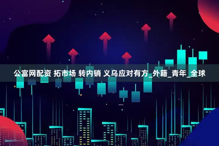 公富网配资 拓市场 转内销 义乌应对有方_外籍_青年_全球