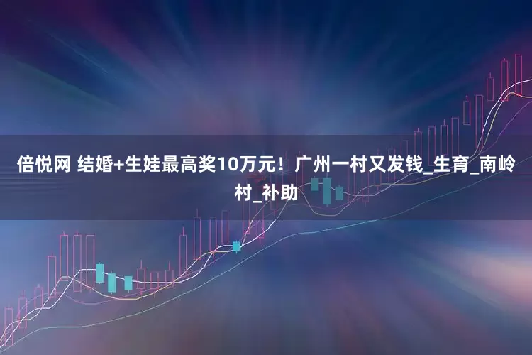 倍悦网 结婚+生娃最高奖10万元！广州一村又发钱_生育_南岭村_补助
