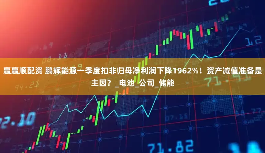 赢赢顺配资 鹏辉能源一季度扣非归母净利润下降1962%！资产减值准备是主因？_电池_公司_储能