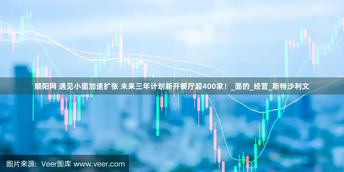 顺阳网 遇见小面加速扩张 未来三年计划新开餐厅超400家！_面的_经营_斯特沙利文
