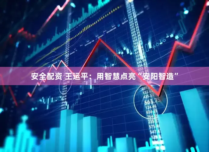 安全配资 王运平：用智慧点亮“安阳智造”