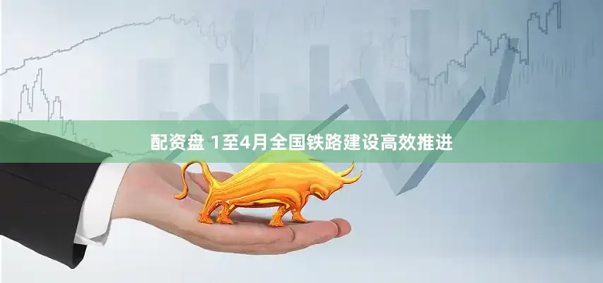 配资盘 1至4月全国铁路建设高效推进