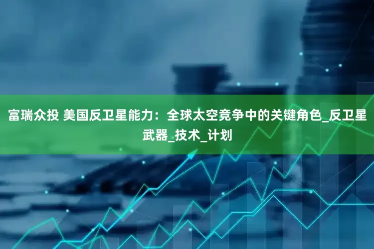 富瑞众投 美国反卫星能力：全球太空竞争中的关键角色_反卫星武器_技术_计划