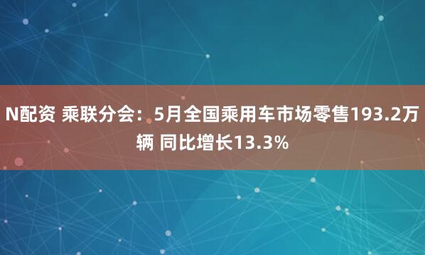 N配资 乘联分会：5月全国乘用车市场零售193.2万辆 同比增长13.3%