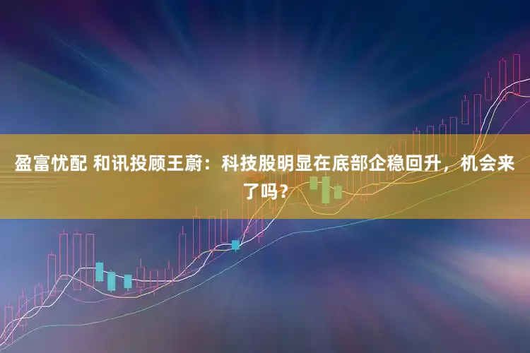 盈富忧配 和讯投顾王蔚：科技股明显在底部企稳回升，机会来了吗？