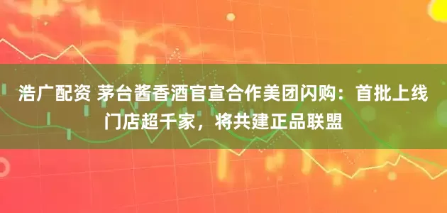 浩广配资 茅台酱香酒官宣合作美团闪购：首批上线门店超千家，将共建正品联盟