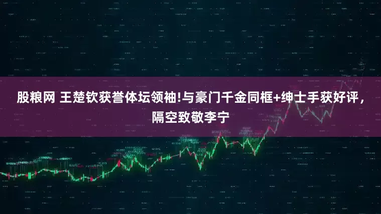股粮网 王楚钦获誉体坛领袖!与豪门千金同框+绅士手获好评，隔空致敬李宁
