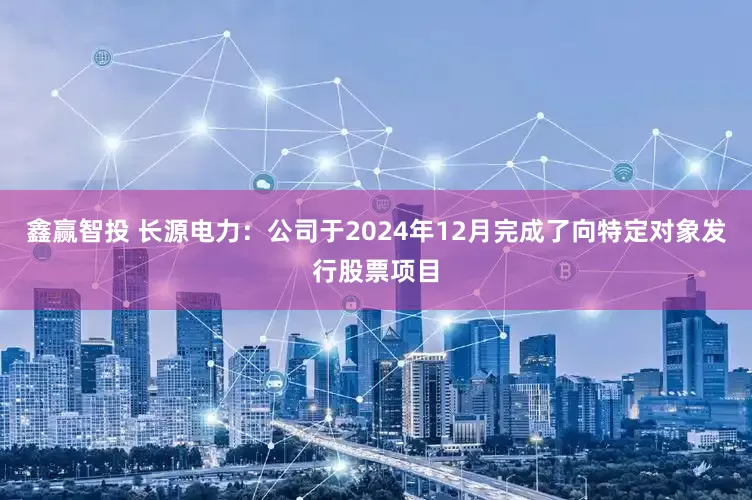 鑫赢智投 长源电力：公司于2024年12月完成了向特定对象发行股票项目