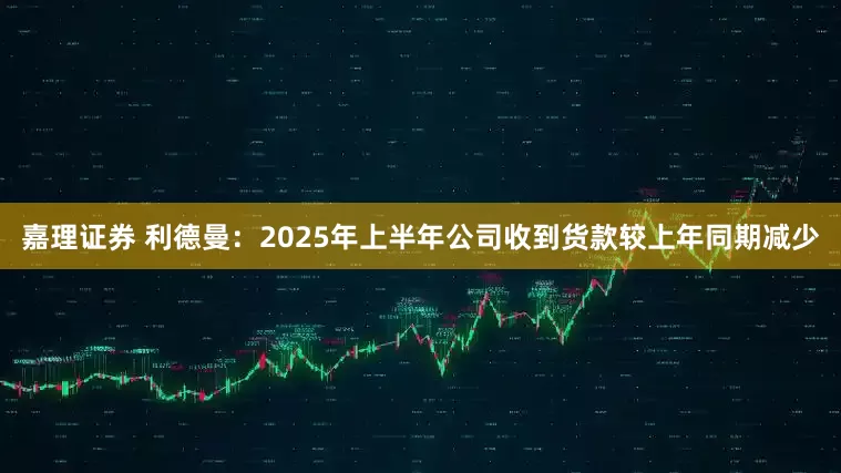 嘉理证券 利德曼：2025年上半年公司收到货款较上年同期减少