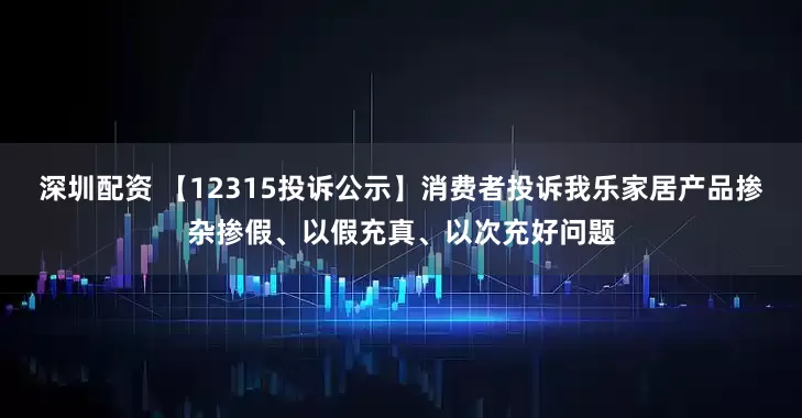 深圳配资 【12315投诉公示】消费者投诉我乐家居产品掺杂掺假、以假充真、以次充好问题