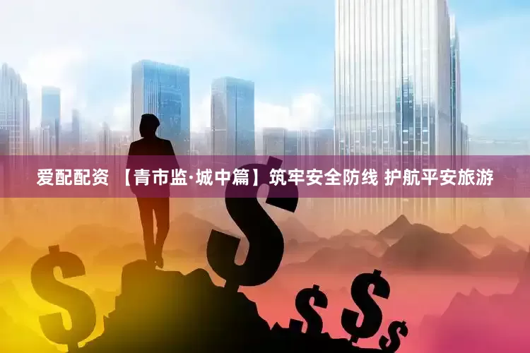 爱配配资 【青市监·城中篇】筑牢安全防线 护航平安旅游