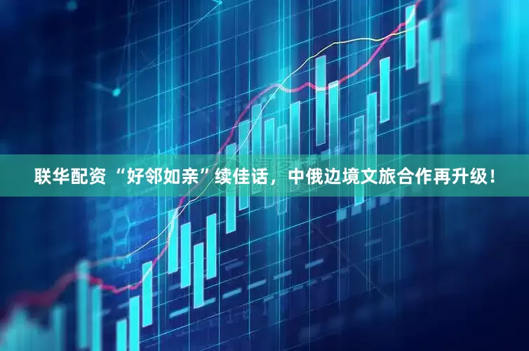 联华配资 “好邻如亲”续佳话，中俄边境文旅合作再升级！
