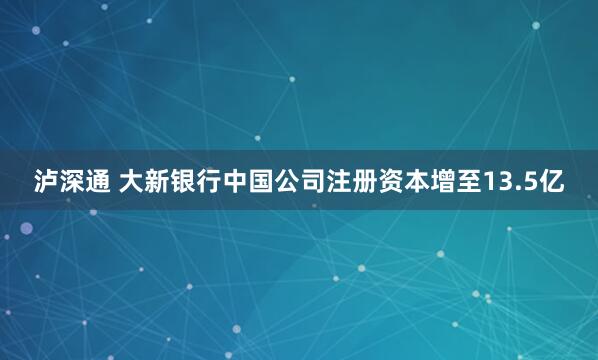 泸深通 大新银行中国公司注册资本增至13.5亿