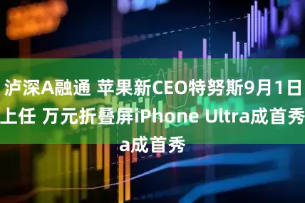泸深A融通 苹果新CEO特努斯9月1日上任 万元折叠屏iPhone Ultra成首秀