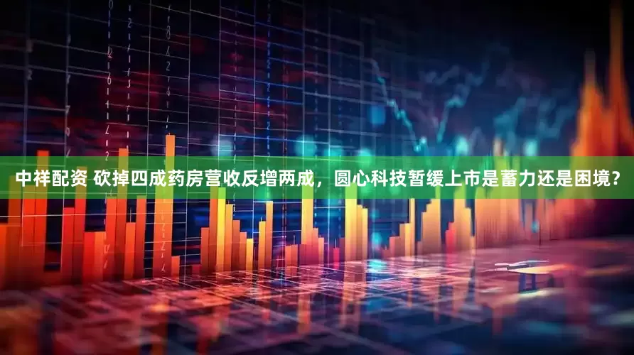 中祥配资 砍掉四成药房营收反增两成，圆心科技暂缓上市是蓄力还是困境？