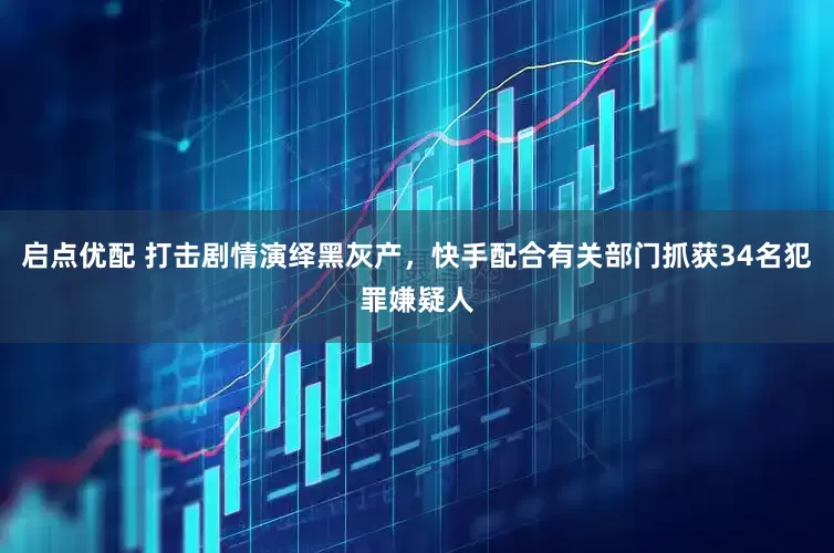 启点优配 打击剧情演绎黑灰产，快手配合有关部门抓获34名犯罪嫌疑人