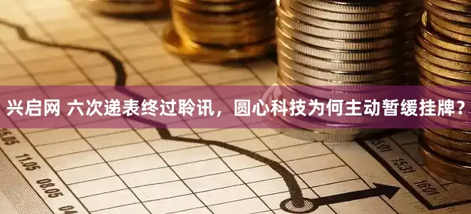 兴启网 六次递表终过聆讯，圆心科技为何主动暂缓挂牌？