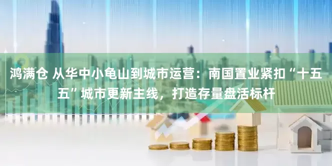 鸿满仓 从华中小龟山到城市运营:南国置业紧扣“十五五”城市更新主线,打造存量盘活标杆